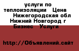 услуги по теплоизоляции › Цена ­ 100 - Нижегородская обл., Нижний Новгород г. Бизнес » Услуги   